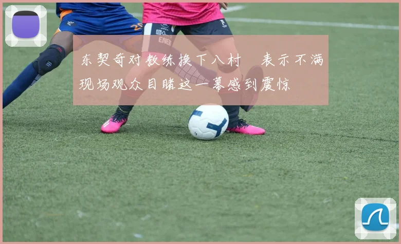 东契奇对教练换下八村塁表示不满现场观众目睹这一幕感到震惊