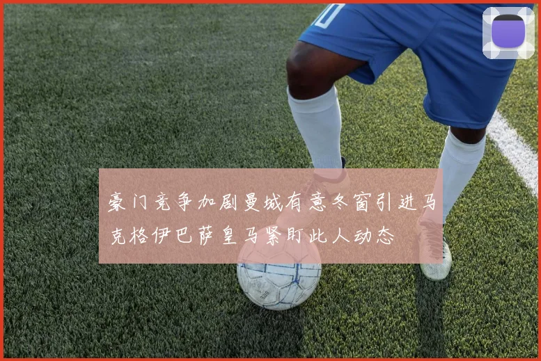 豪门竞争加剧曼城有意冬窗引进马克格伊巴萨皇马紧盯此人动态
