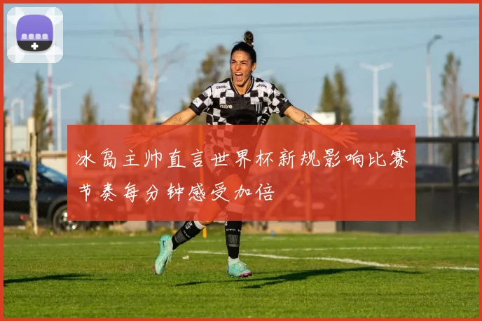 冰岛主帅直言世界杯新规影响比赛节奏每分钟感受加倍