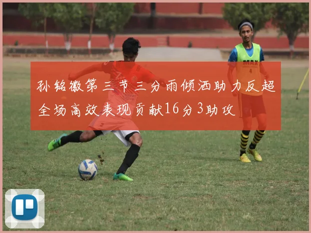 孙铭徽第三节三分雨倾洒助力反超全场高效表现贡献16分3助攻