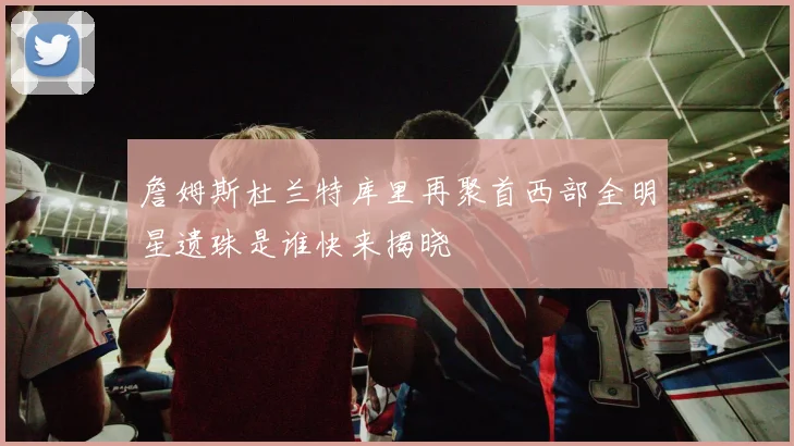 詹姆斯杜兰特库里再聚首西部全明星遗珠是谁快来揭晓