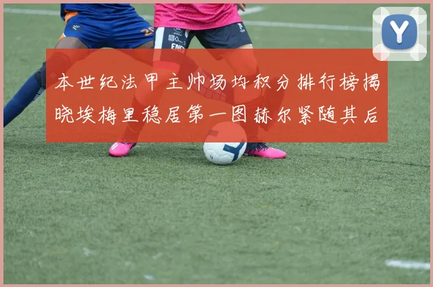 本世纪法甲主帅场均积分排行榜揭晓埃梅里稳居第一图赫尔紧随其后