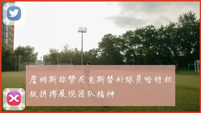 詹姆斯称赞尼克斯替补球员哈特积极拼搏展现团队精神