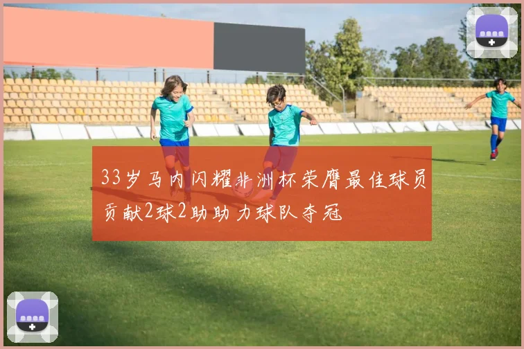 33岁马内闪耀非洲杯荣膺最佳球员贡献2球2助助力球队夺冠