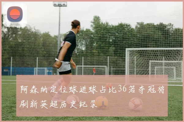 阿森纳定位球进球占比36若夺冠将刷新英超历史纪录
