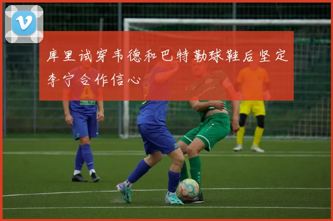 库里试穿韦德和巴特勒球鞋后坚定李宁合作信心