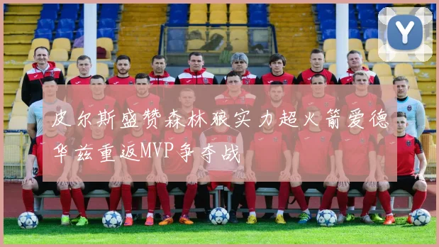 皮尔斯盛赞森林狼实力超火箭爱德华兹重返MVP争夺战