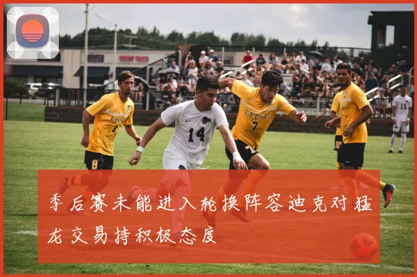 季后赛未能进入轮换阵容迪克对猛龙交易持积极态度