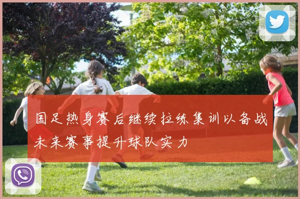 国足热身赛后继续拉练集训以备战未来赛事提升球队实力