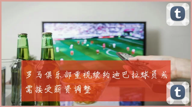 罗马俱乐部重视续约迪巴拉球员或需接受薪资调整